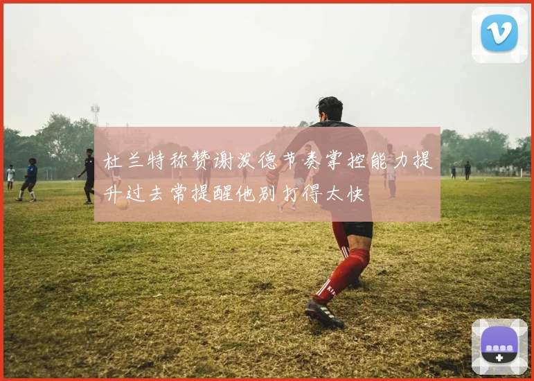 杜兰特称赞谢泼德节奏掌控能力提升过去常提醒他别打得太快