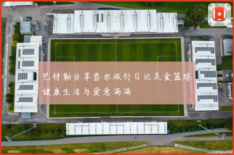 巴特勒分享首尔旅行日记美食篮球健康生活与爱意满满